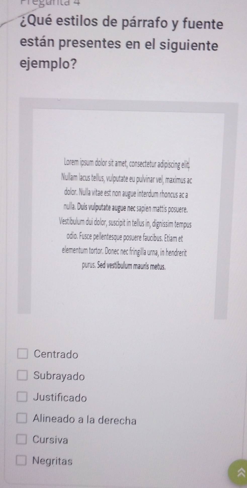 Pregunita 4 
¿Qué estilos de párrafo y fuente 
están presentes en el siguiente 
ejemplo? 
Lorem ipsum dolor sit amet, consectetur adipiscing elit, 
Nullam lacus tellus, vulputate eu pulvinar vel, maximus ac 
dolor. Nulla vitae est non augue interdum rhoncus ac a 
nulla. Duis vulputate augue nec sapien mattis posuere. 
Vestibulum dui dolor, suscipit in tellus in, dignissim tempus 
odio. Fusce pellentesque posuere faucibus. Etiam et 
elementum tortor. Donec nec fringilla urna, in hendrerit 
purus. Sed vestibulum mauris metus. 
Centrado 
Subrayado 
Justificado 
Alineado a la derecha 
Cursiva 
Negritas