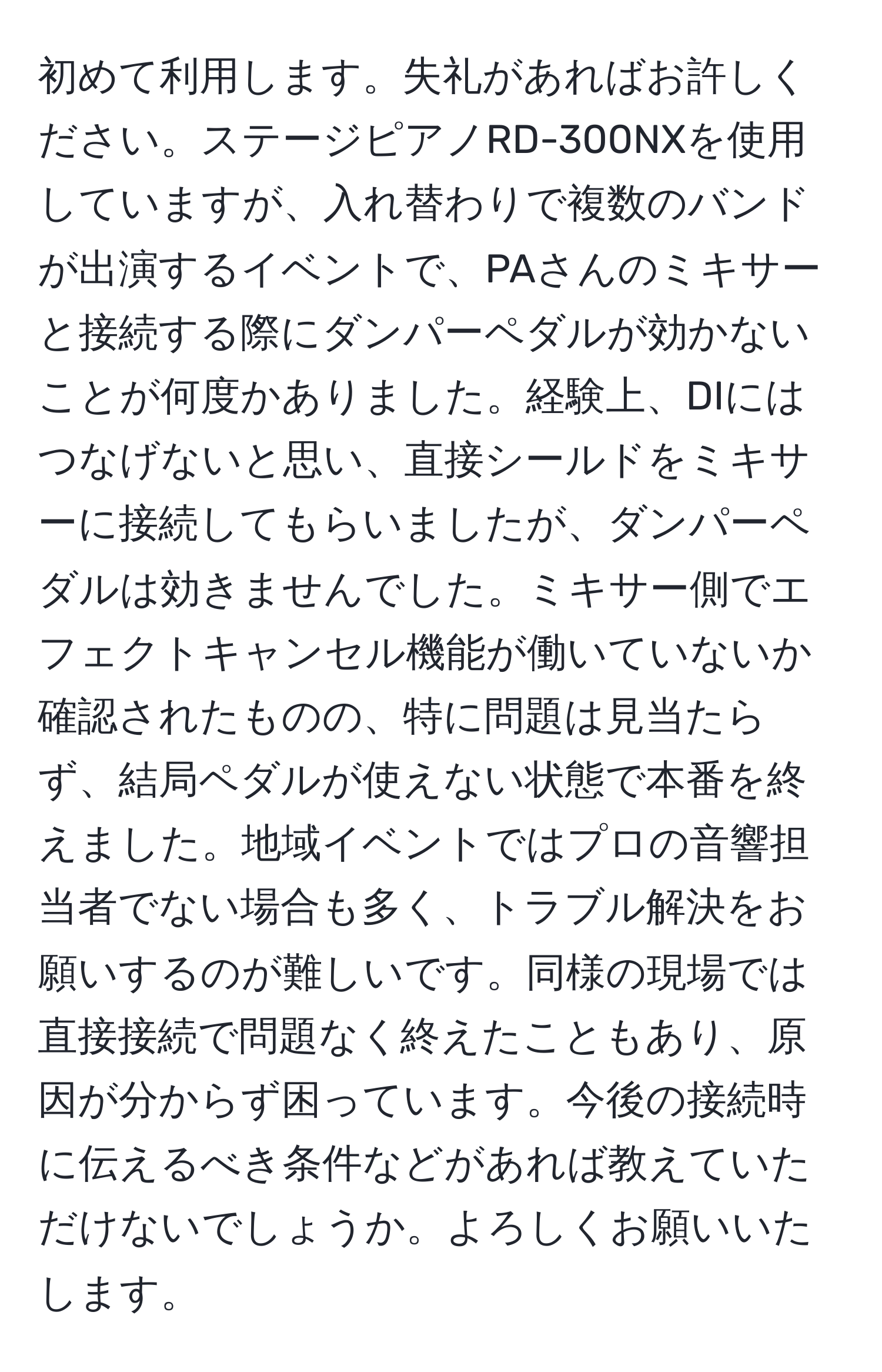 初めて利用します。失礼があればお許しください。ステージピアノRD-300NXを使用していますが、入れ替わりで複数のバンドが出演するイベントで、PAさんのミキサーと接続する際にダンパーペダルが効かないことが何度かありました。経験上、DIにはつなげないと思い、直接シールドをミキサーに接続してもらいましたが、ダンパーペダルは効きませんでした。ミキサー側でエフェクトキャンセル機能が働いていないか確認されたものの、特に問題は見当たらず、結局ペダルが使えない状態で本番を終えました。地域イベントではプロの音響担当者でない場合も多く、トラブル解決をお願いするのが難しいです。同様の現場では直接接続で問題なく終えたこともあり、原因が分からず困っています。今後の接続時に伝えるべき条件などがあれば教えていただけないでしょうか。よろしくお願いいたします。