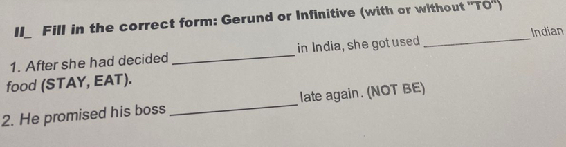 II_ Fill in the correct form: Gerund or Infinitive (with or without ''TO'') 
Indian 
1. After she had decided _in India, she got used 
_ 
food (STAY, EAT). 
2. He promised his boss _late again. (NOT BE)