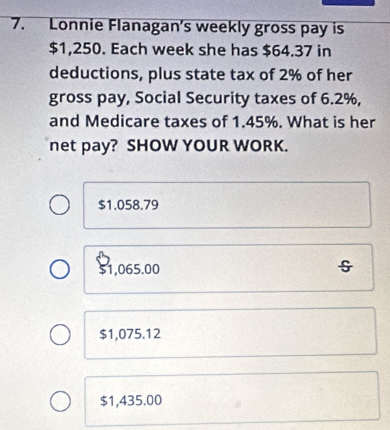 Lonnie Flanagan's weekly gross pay is
$1,250. Each week she has $64.37 in
deductions, plus state tax of 2% of her
gross pay, Social Security taxes of 6.2%,
and Medicare taxes of 1.45%. What is her
net pay? SHOW YOUR WORK.
$1.058.79
$1,065.00
$1,075.12
$1,435.00