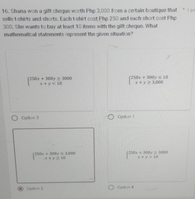 Shana won a gift cheque worth Php 3,000 from a certain boutique that * 1 p
sells t-shirts and shorts. Each t-shirt cost Php 250 and each short cost Php
300. She wants to buy at least 10 items with the gift cheque. What
mathematical statements represent the given situation?
beginarrayl 250x+300y≥ 3000 x+y<10endarray.
beginarrayl 250x+300y≤ 10 x+y≥ 3,000endarray.
Option 3 Optlion 1
beginarrayl 250x+300y≤ 3,000 x+y≥ 10endarray.
beginarrayl 250x+300y≥ 3000 x+y>10endarray.
Option 2 Option 4