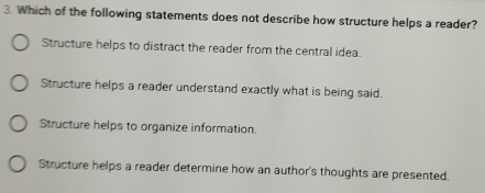 Which of the following statements does not describe how structure helps a reader?
Structure helps to distract the reader from the central idea.
Structure helps a reader understand exactly what is being said.
Structure helps to organize information.
Structure helps a reader determine how an author's thoughts are presented.