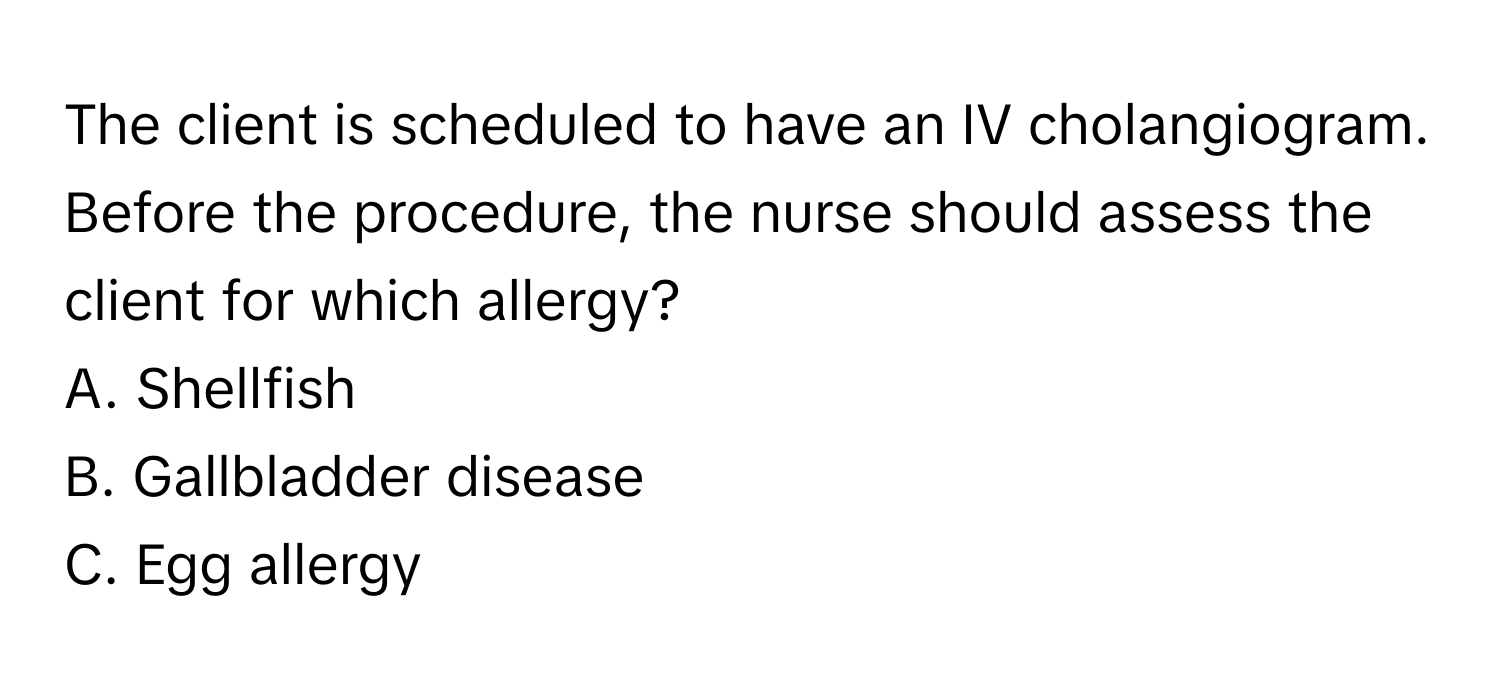 The client is scheduled to have an IV cholangiogram. Before the procedure, the nurse should assess the client for which allergy?

A. Shellfish
B. Gallbladder disease
C. Egg allergy