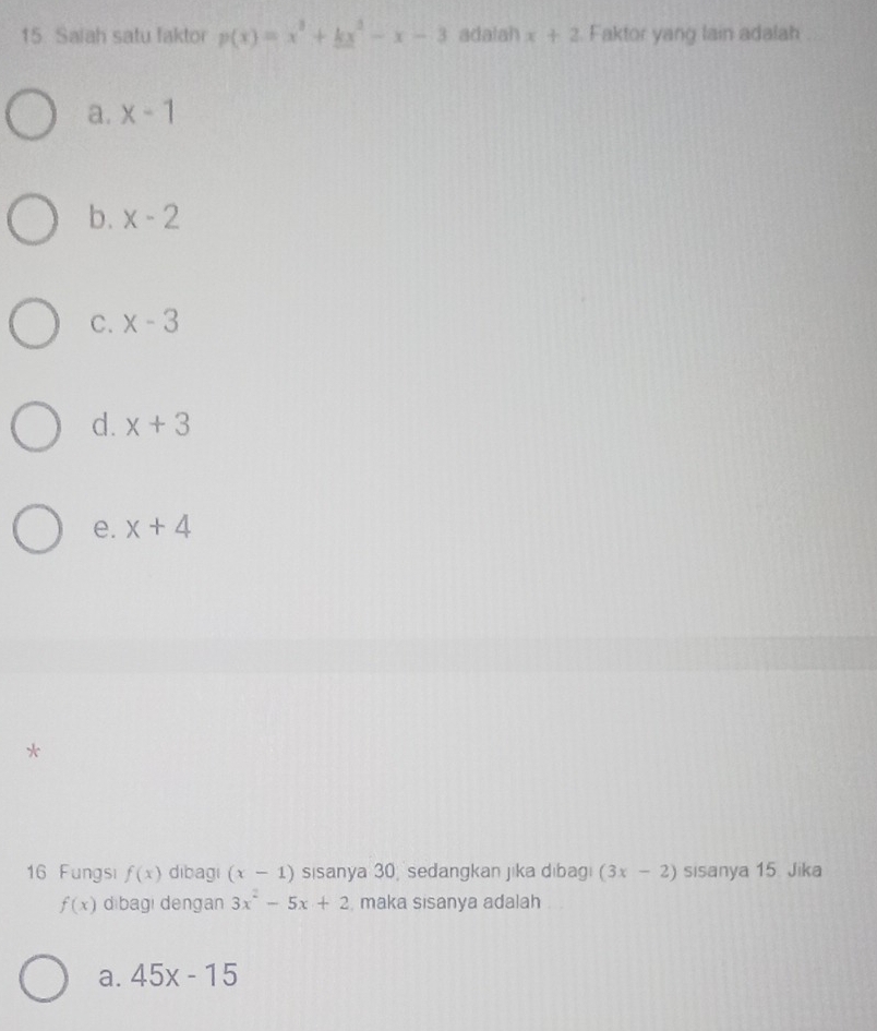 Saiah satu faktor p(x)=x^3+kx^2-x-3 adalah x+2 Faktor yang lain adalah
a. x-1
b. x-2
C. x-3
d. x+3
e. x+4
*
16 Fungsi f(x) dibagi (x-1) sisanya 30 sedangkan jika dibag (3x-2) sisanya 15 Jika
f(x) dibagi dengan 3x^2-5x+2 maka sisanya adalah
a. 45x-15