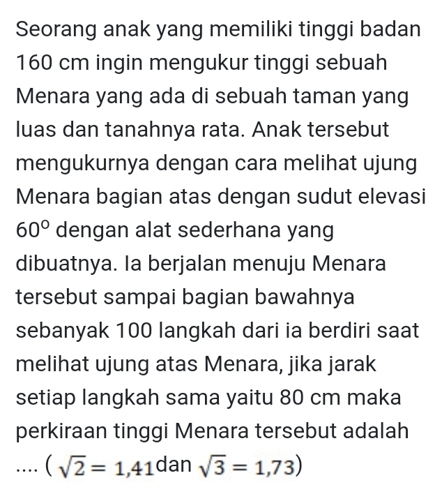 Seorang anak yang memiliki tinggi badan
160 cm ingin mengukur tinggi sebuah 
Menara yang ada di sebuah taman yang 
luas dan tanahnya rata. Anak tersebut 
mengukurnya dengan cara melihat ujung 
Menara bagian atas dengan sudut elevasi
60° dengan alat sederhana yang 
dibuatnya. Ia berjalan menuju Menara 
tersebut sampai bagian bawahnya 
sebanyak 100 langkah dari ia berdiri saat 
melihat ujung atas Menara, jika jarak 
setiap langkah sama yaitu 80 cm maka 
perkiraan tinggi Menara tersebut adalah...(sqrt(2)=1,41 dan sqrt(3)=1,73)