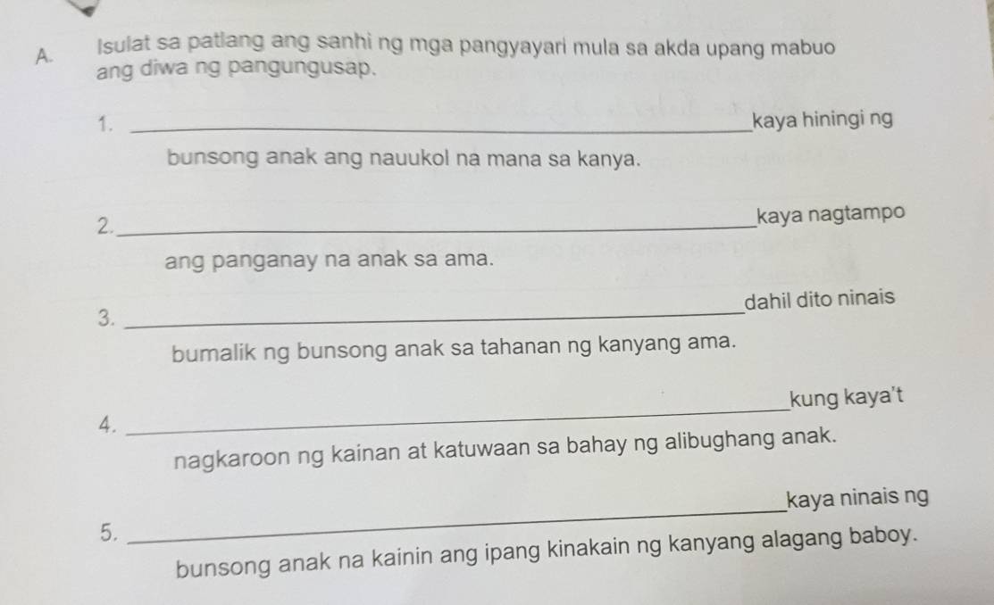 Isulat sa patlang ang sanhi ng mga pangyayari mula sa akda upang mabuo 
ang diwa ng pangungusap. 
1. _kaya hiningi ng 
bunsong anak ang nauukol na mana sa kanya. 
2._ 
kaya nagtampo 
ang panganay na anak sa ama. 
_ 
dahil dito ninais 
3. 
bumalik ng bunsong anak sa tahanan ng kanyang ama. 
kung kaya't 
4. 
_ 
nagkaroon ng kainan at katuwaan sa bahay ng alibughang anak. 
kaya ninais ng 
5. 
_ 
bunsong anak na kainin ang ipang kinakain ng kanyang alagang baboy.