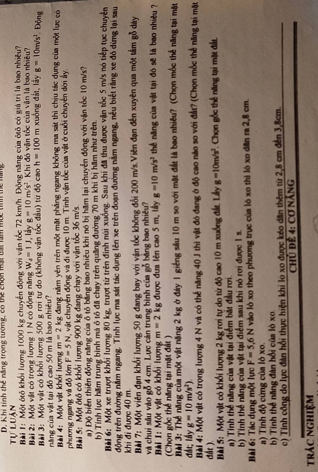 Khi tỉnh thể năng trọng tưởng, có thể chọn mất đất làm mộc tìíh thể năng.
tự luận
Bài 1: Một ôtô khối lượng 1000 kg chuyển động với vận tốc 72 km/h. Động năng của ôtô có giá trị là bao nhiêu?
Bài 2: Một vật có trọng lượng 1 N có động năng W_d=1J , lầy g=10m/s^2 * Khi đó vận tốc của vận là bao nhiêu?
Bài 3: Một vật có khối lượng 500 g rơi tự do (không vận tốc đầu) từ độ cao h=100m xuống đất, lấy g=10m/s^2 Động
năng của vật tại đô cao 50 m là bao nhiều?
Bài 4: Một vật khối lượng m=2 kg đang năm yên trên một mặt phăng ngang không ma sát thì chịu tác dụng của một lực có
phương ngang và độ lớn F=5N , vật chuyển động và đi được 10 m. Tinh vận tốc của vật ở cuối chuyển dời ẩy.
Bài 5: Một ôtô có khổi lượng 900 kg đang chạy với vận tốc 36 m/s
a) Độ biển thiên động năng của ô tô bằng bao nhiêu khi nó bị hãm lại chuyển động với vận tổc 10 m/s?
b) Tính lực hãm trung bình mả ô tô đã chạy trên quãng đường 70 m khi bị hãm như trên.
Bài 6: Một xe trượt khổi lượng 80 kg, trượt từ trên định núi xuống. Sau khi đã thu được vận tốc 5 m/s nó tiếp tục chuyển
động trên đường nằm ngang. Tỉnh lực ma sát tác dụng lên xe trên đoạn đường nằm ngang, nều biết rằng xe đó dừng lại sau
khi đi được 40 m
BàI 7: Một viên đạn khối lượng 50 g đang bay với vận tốc không đổi 200 m/s Viên đạn đến xuyên qua một tầm gỗ dày
và chui sâu vào gỗ 4 cm. Lực cản trung bình của gỗ bằng bao nhiêu?
Bài 1: Một vật có khối lượng m=2kg được đưa lên cao 5 m, lấy g=10m/s^2 thể năng của vật tại đó sẽ là bao nhiêu ?
(Chọn gốc thể năng tại mặt đất )
BàI 3: Thể năng của một vật nặng 2 kg ở đáy 1 giếng sâu 10 m so với mặt đất là bao nhiêu? (Chọn mốc thể năng tại mặt
đất; lấy g=10m/s^2).
Bài 4: Một vật có trọng lượng 4 N và có thế năng 40 J thì vật đó đang ở độ cao nào so với đất? (Chọn mốc thể năng tại mặt
đất )
Bài 5: Một vật có khối lượng 2 kg rơi tự do từ độ cao 10 m xuống đất. Lây g=10m/s^2 Chọn gốc thế năng tại mặt đất.
a) Tính thế năng của vật tại điểm bắt đầu rơi.
b) Tính thế năng của vật tại điểm sau khi nó rơi được 1 s.
Bài 6: Tác dụng một lực F=5,6N vào lò xo theo phương trục của lô xo thì lô xo dăn ra 2,8 cm.
a) Tính độ cứng của lỏ xo.
b) Tính thế năng đàn hồi của lò xo.
c) Tính công do lực đàn hồi thực hiện khi lò xo được kéo dân thêm từ 2,8 cm đến 3,8cm.
Chủ Để 4: Cơ NẵNG
trác nghiệm