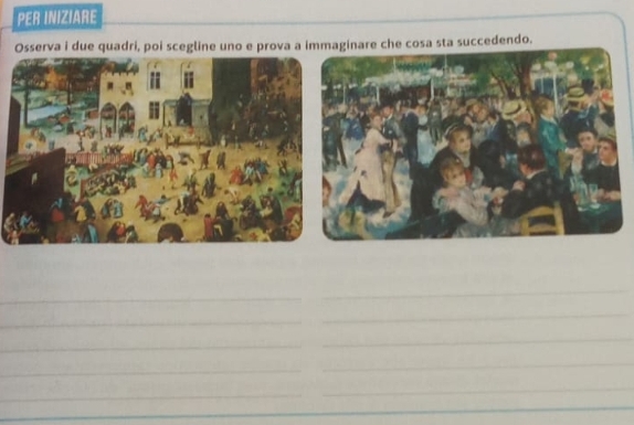 PER INIZIARE 
Osserva i due quadri, poi scegline uno e prova a immaginare che cosa sta succedendo. 
_ 
_ 
_ 
_ 
_ 
_ 
_ 
_ 
_ 
_