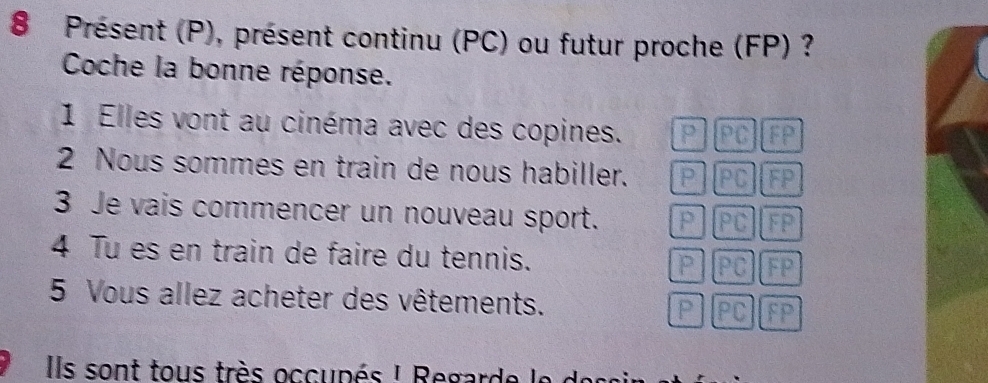 Présent (P), présent continu (PC) ou futur proche (FP) ?
Coche la bonne réponse.
1 Elles vont au cinéma avec des copines. P PC FP
2 Nous sommes en train de nous habiller. PPC GP
3 Je vais commencer un nouveau sport. PPC FP
4 Tu es en train de faire du tennis. P PC FP
5 Vous allez acheter des vêtements. P IPCIFP
Ils sont tous très occupés ! Regarde le des