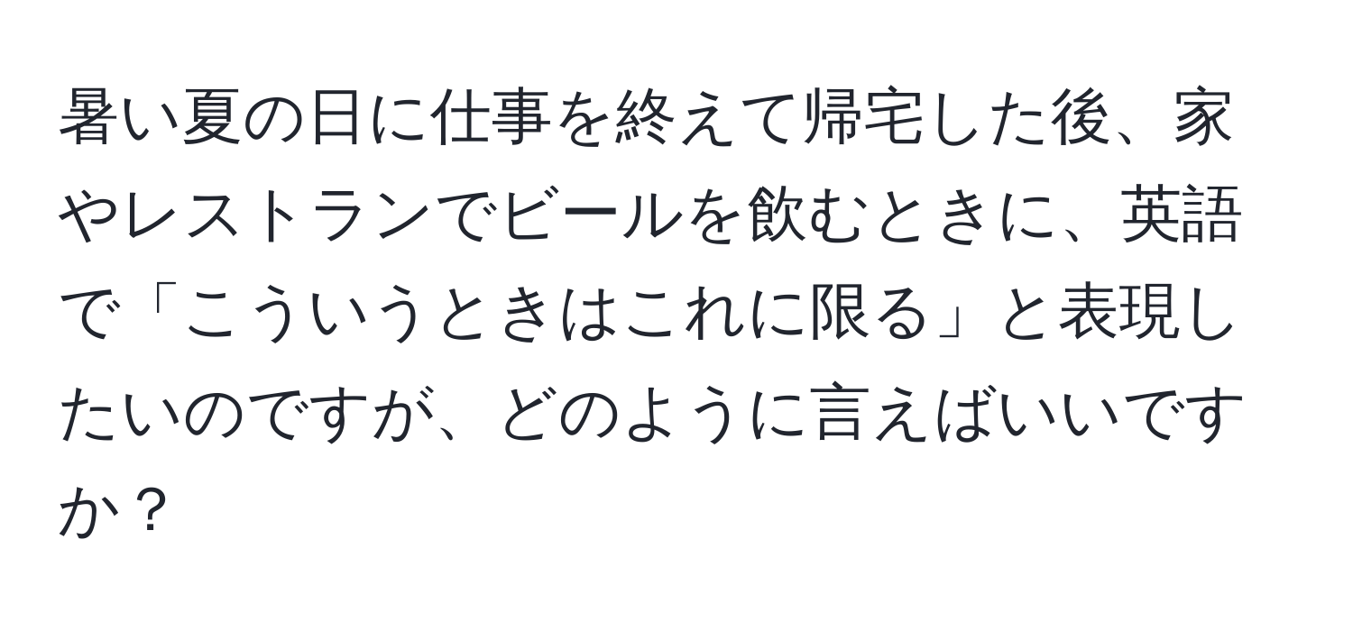 暑い夏の日に仕事を終えて帰宅した後、家やレストランでビールを飲むときに、英語で「こういうときはこれに限る」と表現したいのですが、どのように言えばいいですか？