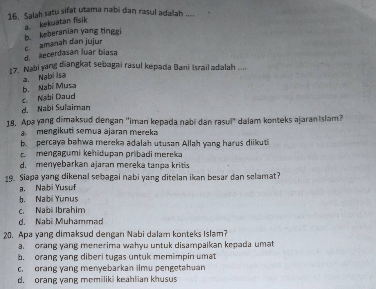 Salah satu sifat utama nabi dan rasul adalah ....
a. kekuatan fisik
b. keberanian yang tinggi
c. amanah dan jujur
d. kecerdasan luar biasa
17. Nabi yang diangkat sebagai rasul kepada Bani Israil adalah ....
a. Nabi Isa
b. Nabi Musa
c. Nabi Daud
d. Nabi Sulaiman
18. Apa yang dimaksud dengan "iman kepada nabi dan rasul" dalam konteks ajaran Islam?
a. mengikuti semua ajaran mereka
b. percaya bahwa mereka adalah utusan Allah yang harus diikuti
c. mengagumi kehidupan pribadi mereka
d. menyebarkan ajaran mereka tanpa kritis
19. Siapa yang dikenal sebagai nabi yang ditelan ikan besar dan selamat?
a. Nabi Yusuf
b. Nabi Yunus
c. Nabi Ibrahim
d. Nabi Muhammad
20. Apa yang dimaksud dengan Nabi dalam konteks Islam?
a. orang yang menerima wahyu untuk disampaikan kepada umat
b. orang yang diberi tugas untuk memimpin umat
c. orang yang menyebarkan ilmu pengetahuan
d. orang yang memiliki keahlian khusus