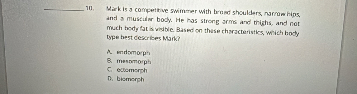 Mark is a competitive swimmer with broad shoulders, narrow hips,
and a muscular body. He has strong arms and thighs, and not
much body fat is visible. Based on these characteristics, which body
type best describes Mark?
A. endomorph
B. mesomorph
C. ectomorph
D. biomorph