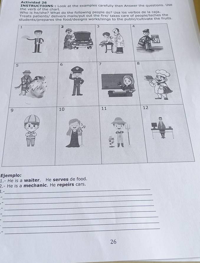 Actividad 26 
INSTRUCTIONS:: Look at the examples carefully then Answer the questions. Use 
the verb of the chart. 
Who is he/she? What do the following people do? Usa los verbos de la caja. 
Treats patients/ delivers mails/put out the fire/ takes care of people/teches the 
orks/singthe public/cultivate the fruits. 
Ejemplo: 
1.- He is a waiter. He serves de food. 
_ 
2.- He is a mechanic. He repeirs cars. 
_ 
3.- 
.- 
_ 
_ 
- 
_ 
_ 
_ 
_ 
26