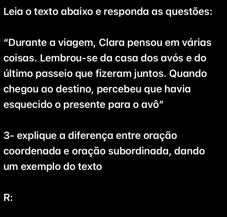 Leia o texto abaixo e responda as questões: 
“Durante a viagem, Clara pensou em várias 
coisas. Lembrou-se da casa dos avós e do 
último passeio que fizeram juntos. Quando 
chegou ao destino, percebeu que havia 
esquecido o presente para o avô" 
3- explique a diferença entre oração 
coordenada e oração subordinada, dando 
um exemplo do texto 
R: