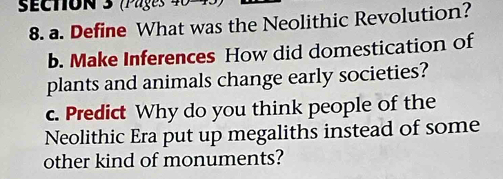 (Pages 40 
8. a. Define What was the Neolithic Revolution? 
b. Make Inferences How did domestication of 
plants and animals change early societies? 
c. Predict Why do you think people of the 
Neolithic Era put up megaliths instead of some 
other kind of monuments?