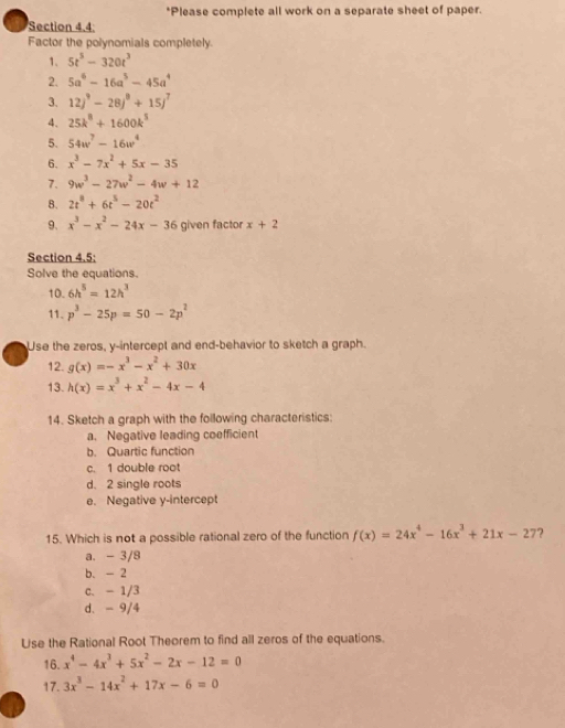 Please complete all work on a separate sheet of paper.
Section 4.4;
Factor the polynomials completely.
1. 5t^5-320t^3
2. 5a^6-16a^5-45a^4
3. 12j^9-28j^8+15j^7
4. 25k^8+1600k^5
5. 54w^7-16w^4
6. x^3-7x^2+5x-35
7. 9w^3-27w^2-4w+12
8. 2t^8+6t^5-20t^2
9. x^3-x^2-24x-36 given factor x+2
Section 4.5:
Solve the equations.
10. 6h^5=12h^3
11. p^3-25p=50-2p^2
Use the zeros, y-intercept and end-behavior to sketch a graph.
12. g(x)=-x^3-x^2+30x
13. h(x)=x^3+x^2-4x-4
14. Sketch a graph with the following characteristics:
a. Negative leading coefficient
b. Quartic function
c. 1 double root
d. 2 single roots
e. Negative y-intercept
15. Which is not a possible rational zero of the function f(x)=24x^4-16x^3+21x-27 7
a. - 3/8
b、 - 2
c、 - 1/3
d. - 9/4
Use the Rational Root Theorem to find all zeros of the equations.
16. x^4-4x^3+5x^2-2x-12=0
17. 3x^3-14x^2+17x-6=0