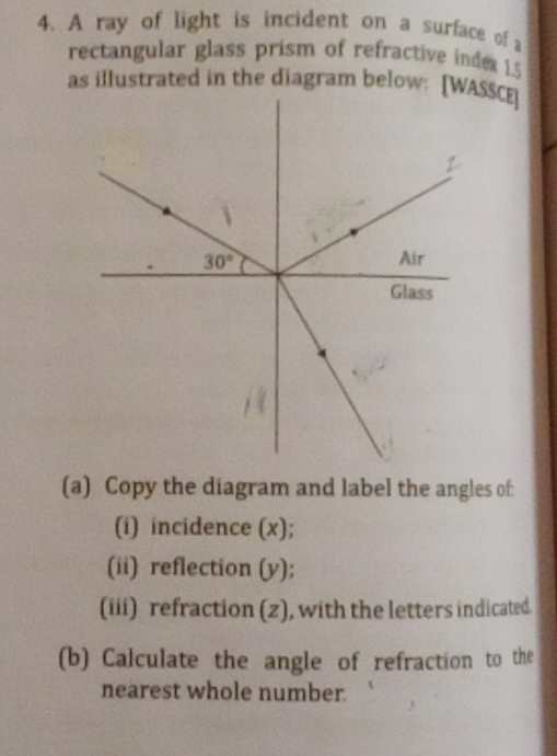 A ray of light is incident on a surface of a
rectangular glass prism of refractive index 1.5
as illustrated in the diagram below: [WASSCE]
(a) Copy the diagram and label the angles of:
(i) incidence (x);
(ii) reflection (y);
(iii) refraction (z), with the letters indicated.
(b) Calculate the angle of refraction to the
nearest whole number.