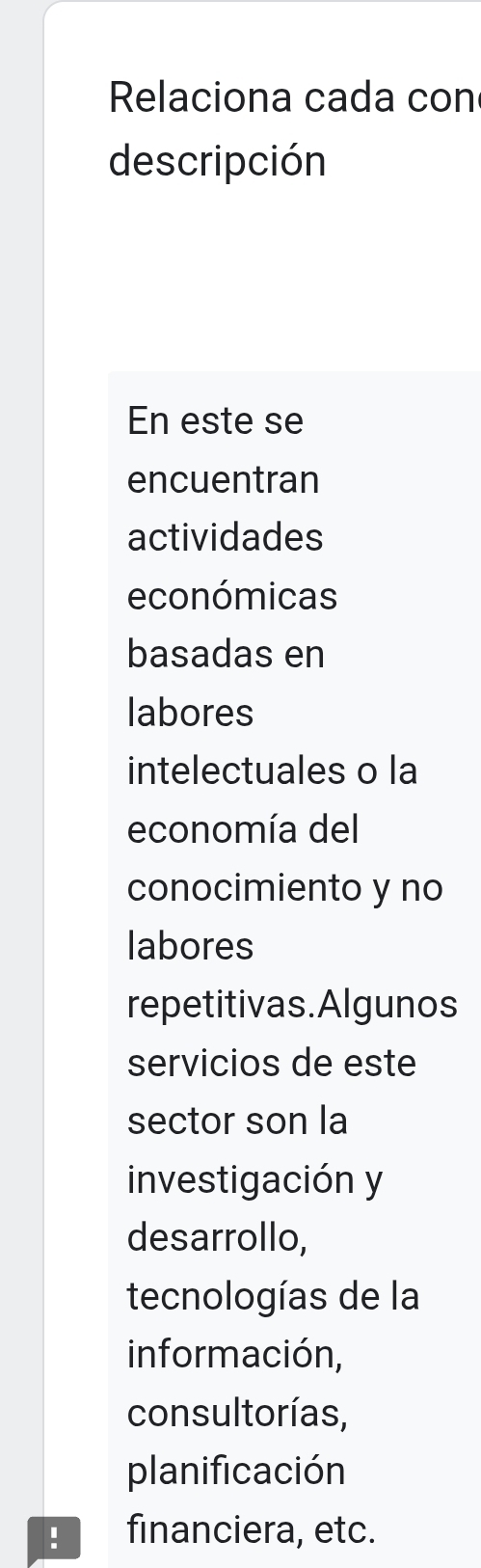 Relaciona cada con
descripción
En este se
encuentran
actividades
económicas
basadas en
labores
intelectuales o la
economía del
conocimiento y no
labores
repetitivas.Algunos
servicios de este
sector son la
investigación y
desarrollo,
tecnologías de la
información,
consultorías,
planificación
. financiera, etc.