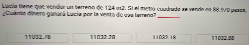 Lucía tiene que vender un terreno de 124 m2. Si el metro cuadrado se vende en 88.970 pesos,
¿Cuánto dinero ganará Lucía por la venta de ese terreno?_
11032.78 11032.28 11032.18 11032.88