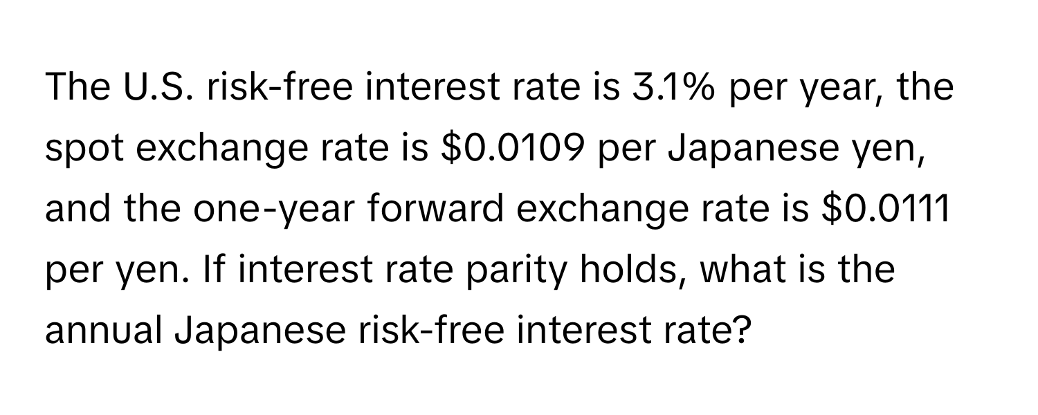 The U.S. risk-free interest rate is 3.1% per year, the spot exchange rate is $0.0109 per Japanese yen, and the one-year forward exchange rate is $0.0111 per yen. If interest rate parity holds, what is the annual Japanese risk-free interest rate?