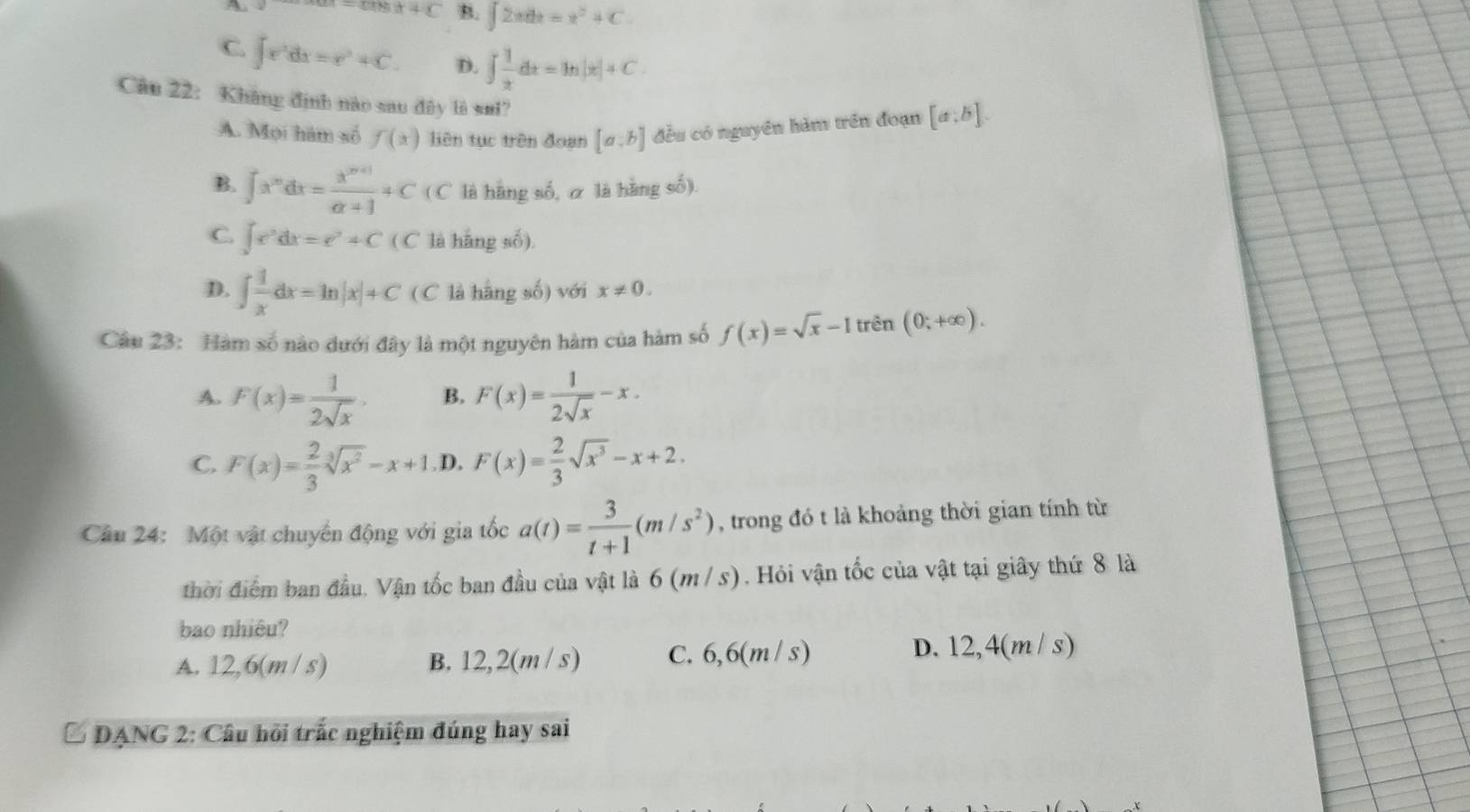 A
x+c B. ∈t 2xdx=x^2+C.
C. ∈t r^2dx=r^2+C. D. ∈t  1/x dx=ln |x|+C.
Câu 22: Kháng định nào sau đây là sui?
A. Mọi hám số f(x) liên tục trên đoạn [a:b] đều có nguyên hàm trên đoạn [a:b].
B. ∈t x^mdx= (x^(m+1))/alpha +1 +C(C là hàng số, α là hàng số).
C. ∈t e^tdx=e^t+C L' C là hãng số)

D. ∈t  1/x dx=ln |x|+C ( C là hàng số) với x!= 0.
Câu 23: Hàm số nào dưới đây là một nguyên hàm của hàm số f(x)=sqrt(x)-1tren(0;+∈fty ).
A. F(x)= 1/2sqrt(x) . B. F(x)= 1/2sqrt(x) -x.
C. F(x)= 2/3 sqrt[3](x^2)-x+1 .D. F(x)= 2/3 sqrt(x^3)-x+2.
Câu 24: Một vật chuyển động với gia tốc a(t)= 3/t+1 (m/s^2) , trong đó t là khoảng thời gian tính từ
thời điểm ban đầu, Vận tốc ban đầu của vật là 6(m / s). Hỏi vận tốc của vật tại giây thứ 8 là
bao nhiêu?
A. 12,6(m / s) B. 12,2(m / s) C. 6,6(m/ s) D. 12,4(m/ s)
* DANG 2: Câu hồi trắc nghiệm đúng hay sai