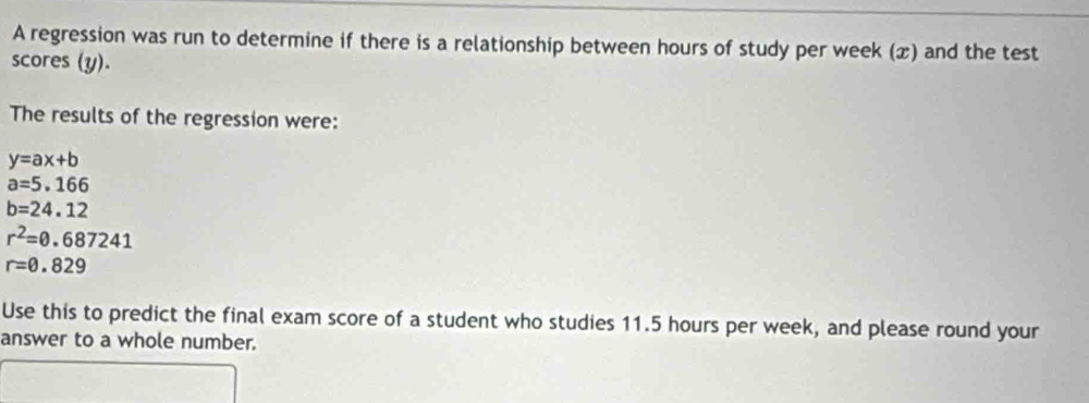 A regression was run to determine if there is a relationship between hours of study per week (x) and the test 
scores (y). 
The results of the regression were:
y=ax+b
a=5.166
b=24.12
r^2=0.687241
r=0.829
Use this to predict the final exam score of a student who studies 11.5 hours per week, and please round your 
answer to a whole number.