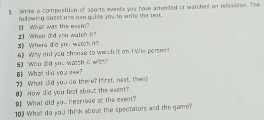 Write a composition of sports events you have attended or watched on television. The 
following questions can guide you to write the text. 
1) What was the event? 
2) When did you watch it? 
3) Where did you watch it? 
4) Why did you choose to watch it on TV/in person? 
5) Who did you watch it with? 
6) What did you see? 
7) What did you do there? (first, next, then) 
8) How did you feel about the event? 
9) What did you hear/see at the event? 
10) What do you think about the spectators and the game?