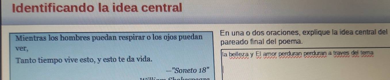 Identificando la idea central 
Mientras los hombres puedan respirar o los ojos puedan En una o dos oraciones, explique la idea central del 
pareado final del poema. 
ver, 
la belleza y El amor perduran perduran a traves del tema 
Tanto tiempo vive esto, y esto te da vida. 
_ ''Soneto 18''