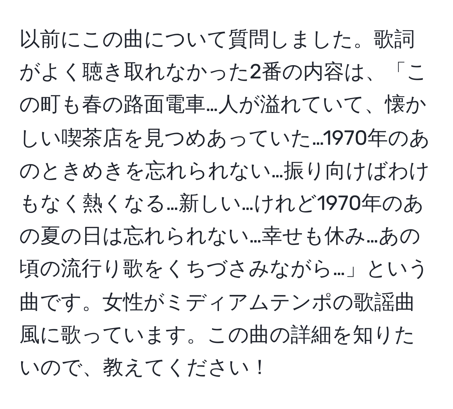 以前にこの曲について質問しました。歌詞がよく聴き取れなかった2番の内容は、「この町も春の路面電車…人が溢れていて、懐かしい喫茶店を見つめあっていた…1970年のあのときめきを忘れられない…振り向けばわけもなく熱くなる…新しい…けれど1970年のあの夏の日は忘れられない…幸せも休み…あの頃の流行り歌をくちづさみながら…」という曲です。女性がミディアムテンポの歌謡曲風に歌っています。この曲の詳細を知りたいので、教えてください！