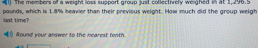 ) The members of a weight loss support group just collectively weighed in at 1,296.5
pounds, which is 1.8% heavier than their previous weight. How much did the group weigh 
last time? 
Round your answer to the nearest tenth.