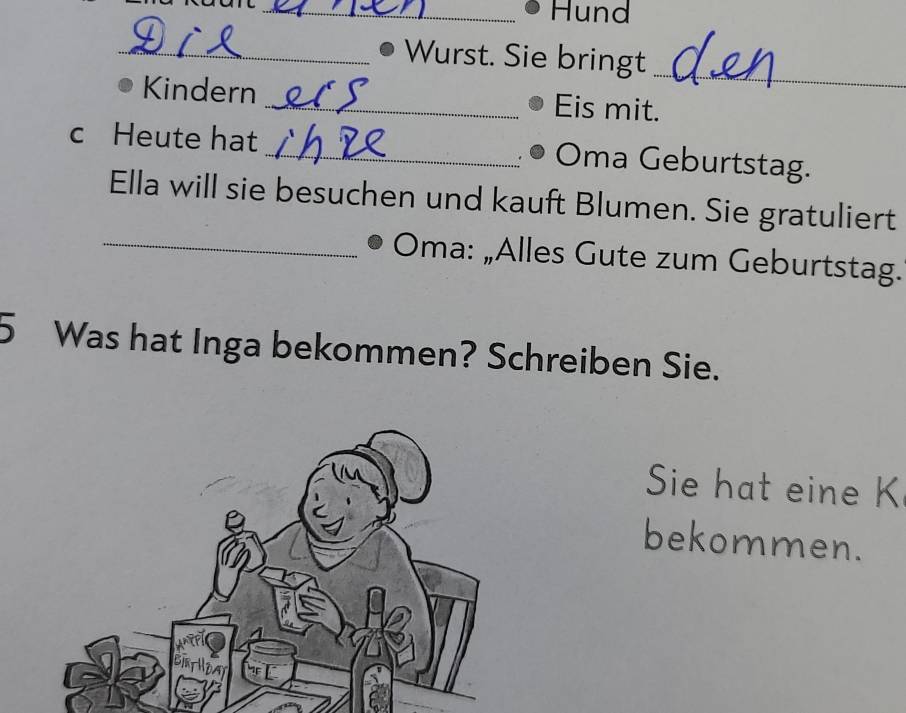 Hund 
_ 
_ Wurst. Sie bringt 
Kindern _Eis mit. 
c Heute hat_ Oma Geburtstag. 
Ella will sie besuchen und kauft Blumen. Sie gratuliert 
_Oma: „Alles Gute zum Geburtstag. 
5 Was hat Inga bekommen? Schreiben Sie. 
Sie hat eine K 
bekommen.