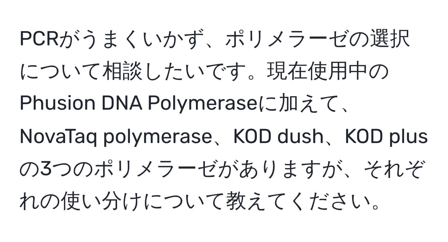 PCRがうまくいかず、ポリメラーゼの選択について相談したいです。現在使用中のPhusion DNA Polymeraseに加えて、NovaTaq polymerase、KOD dush、KOD plusの3つのポリメラーゼがありますが、それぞれの使い分けについて教えてください。