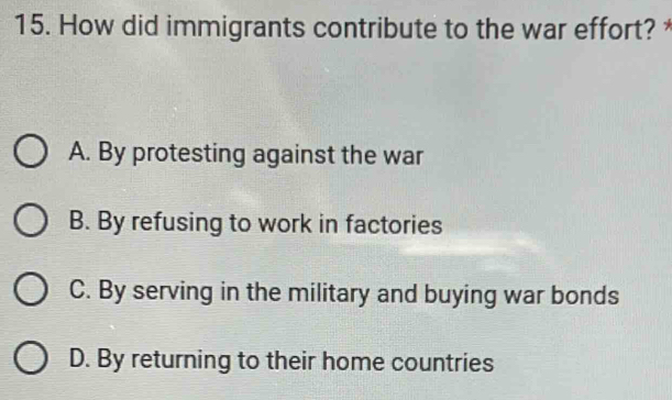 How did immigrants contribute to the war effort? *
A. By protesting against the war
B. By refusing to work in factories
C. By serving in the military and buying war bonds
D. By returning to their home countries