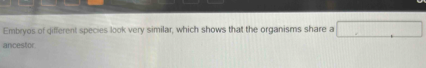 Embryos of different species look very similar, which shows that the organisms share a □
ancestor.