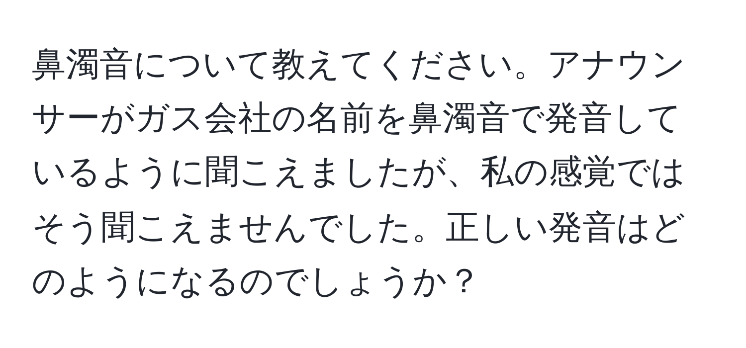 鼻濁音について教えてください。アナウンサーがガス会社の名前を鼻濁音で発音しているように聞こえましたが、私の感覚ではそう聞こえませんでした。正しい発音はどのようになるのでしょうか？