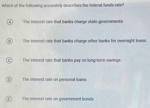 Which of the following accurately describes the federal funds rate?
a The interest rate that banks charge state governments
B The interest rate that banks charge other banks for overnight loans
C The interest rate that banks pay on long-term savings
D The interest rate on personal loans
E The interest rate on government bonds