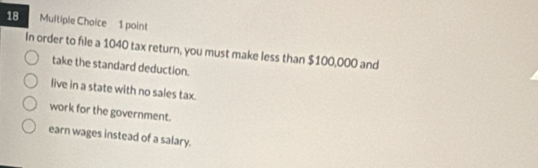 In order to file a 1040 tax return, you must make less than $100,000 and
take the standard deduction.
live in a state with no sales tax.
work for the government.
earn wages instead of a salary.