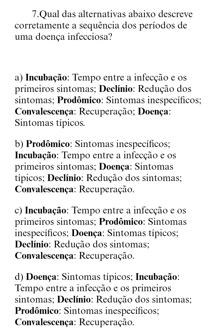 Qual das alternativas abaixo descreve
corretamente a sequência dos períodos de
uma doença infecciosa?
a) Incubação: Tempo entre a infecção e os
primeiros sintomas; Declínio: Redução dos
sintomas; Prodômico: Sintomas inespecíficos;
Convalescença: Recuperação; Doença:
Sintomas típicos.
b) Prodômico: Sintomas inespecíficos;
Incubação: Tempo entre a infecção e os
primeiros sintomas; Doença: Sintomas
típicos; Declínio: Redução dos sintomas;
Convalescença: Recuperação.
c) Incubação: Tempo entre a infecção e os
primeiros sintomas; Prodômico: Sintomas
inespecíficos; Doença: Sintomas típicos;
Declínio: Redução dos sintomas;
Convalescença: Recuperação.
d) Doença: Sintomas típicos; Incubação:
Tempo entre a infecção e os primeiros
sintomas; Declínio: Redução dos sintomas;
Prodômico: Sintomas inespecíficos;
Convalescença: Recuperação.