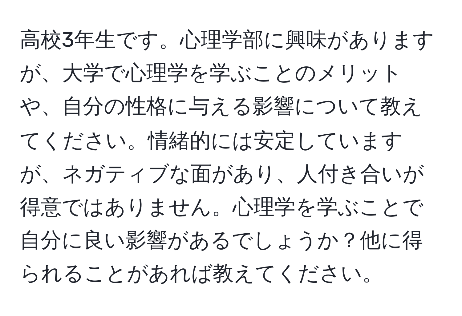 高校3年生です。心理学部に興味がありますが、大学で心理学を学ぶことのメリットや、自分の性格に与える影響について教えてください。情緒的には安定していますが、ネガティブな面があり、人付き合いが得意ではありません。心理学を学ぶことで自分に良い影響があるでしょうか？他に得られることがあれば教えてください。