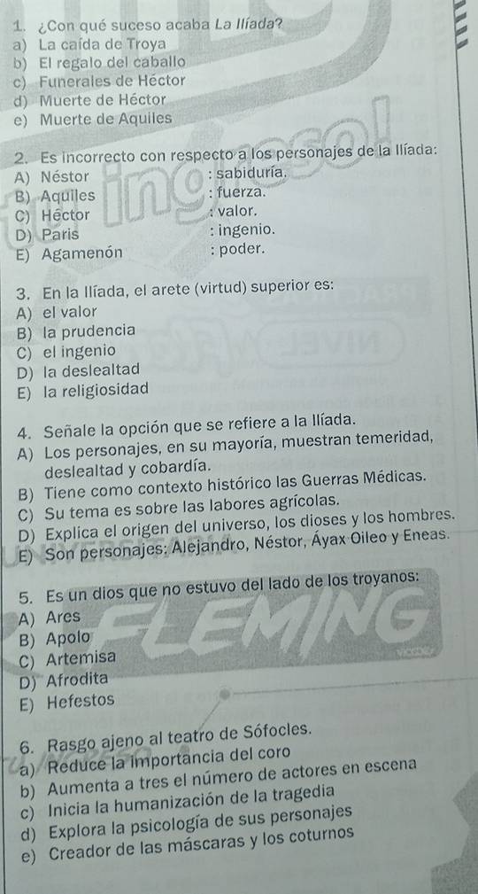 ¿Con qué suceso acaba La Ilíada?
a) La caída de Troya
b) El regalo del caballo
c) Funerales de Héctor
d) Muerte de Héctor
e) Muerte de Aquiles
2. Es incorrecto con respecto a los personajes de la Ilíada:
A) Néstor : sabiduría.
B) Aquiles : fuerza.
C) Héctor : valor.
D) Paris : ingenio.
E) Agamenón : poder.
3. En la Ilíada, el arete (virtud) superior es:
A) el valor
B) la prudencia
C) el ingenio
D) la deslealtad
E) la religiosidad
4. Señale la opción que se refiere a la Ilíada.
A) Los personajes, en su mayoría, muestran temeridad,
deslealtad y cobardía.
B) Tiene como contexto histórico las Guerras Médicas.
C) Su tema es sobre las labores agrícolas.
D) Explica el origen del universo, los dioses y los hombres.
E) Son personajes: Alejandro, Néstor, Áyax Oileo y Eneas.
5. Es un dios que no estuvo del lado de los troyanos:
A) Ares
B) Apolo
C) Artemisa
D) Afrodita
E) Hefestos
6. Rasgo ajeno al teatro de Sófocles.
a) Reduce la importancia del coro
b) Aumenta a tres el número de actores en escena
c) Inicia la humanización de la tragedia
d) Explora la psicología de sus personajes
e) Creador de las máscaras y los coturnos