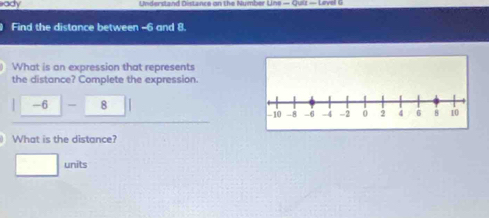 ady Understand Distance on the Number Line — Quiz — Livel 
Find the distance between -6 and 8. 
What is an expression that represents 
the distance? Complete the expression.
-6 - 8
What is the distance? 
units