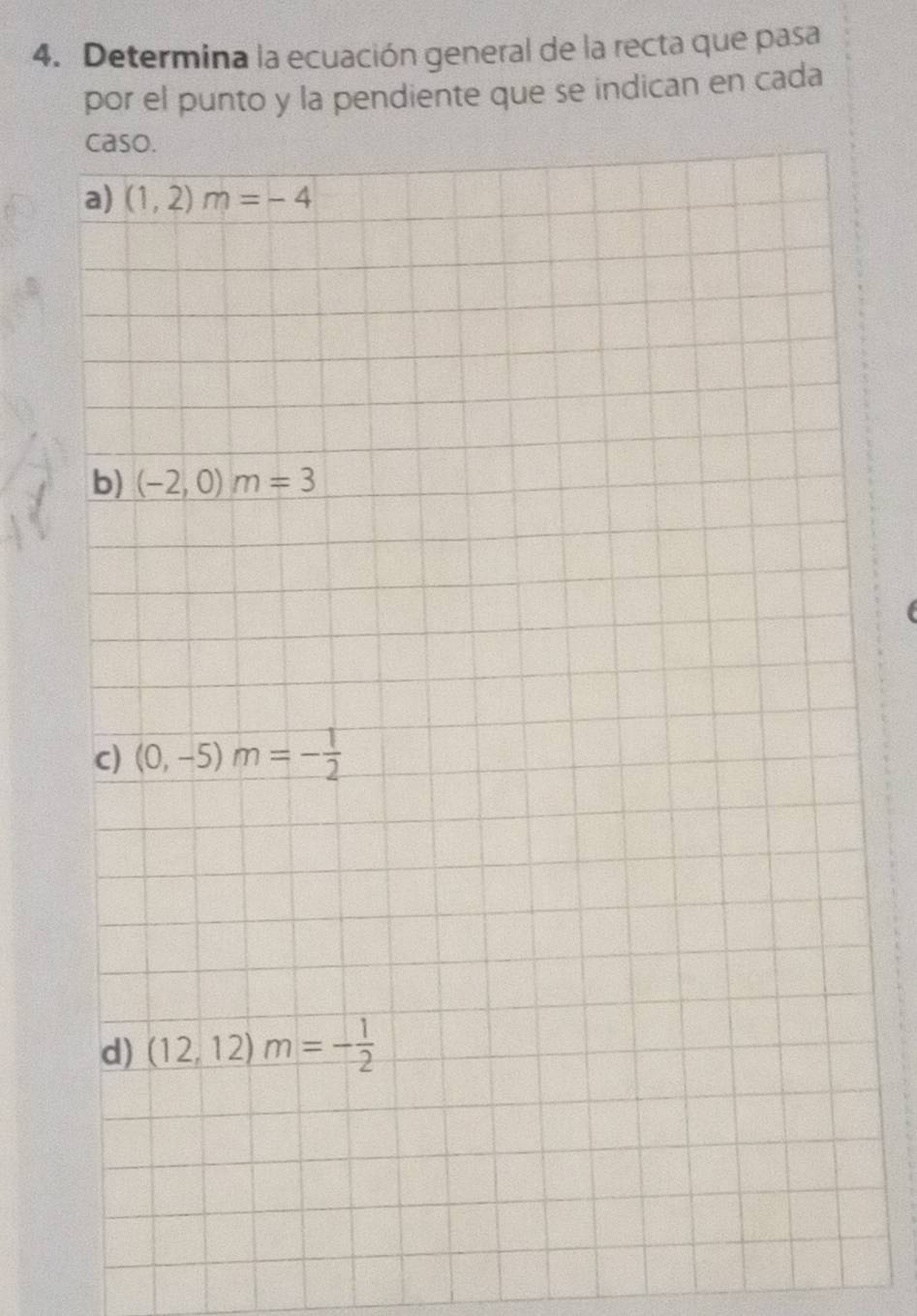 Determina la ecuación general de la recta que pasa
por el punto y la pendiente que se indican en cada
caso.
a) (1,2)m=-4
b) (-2,0)m=3
c) (0,-5)m=- 1/2 
d) (12,12)m=- 1/2 