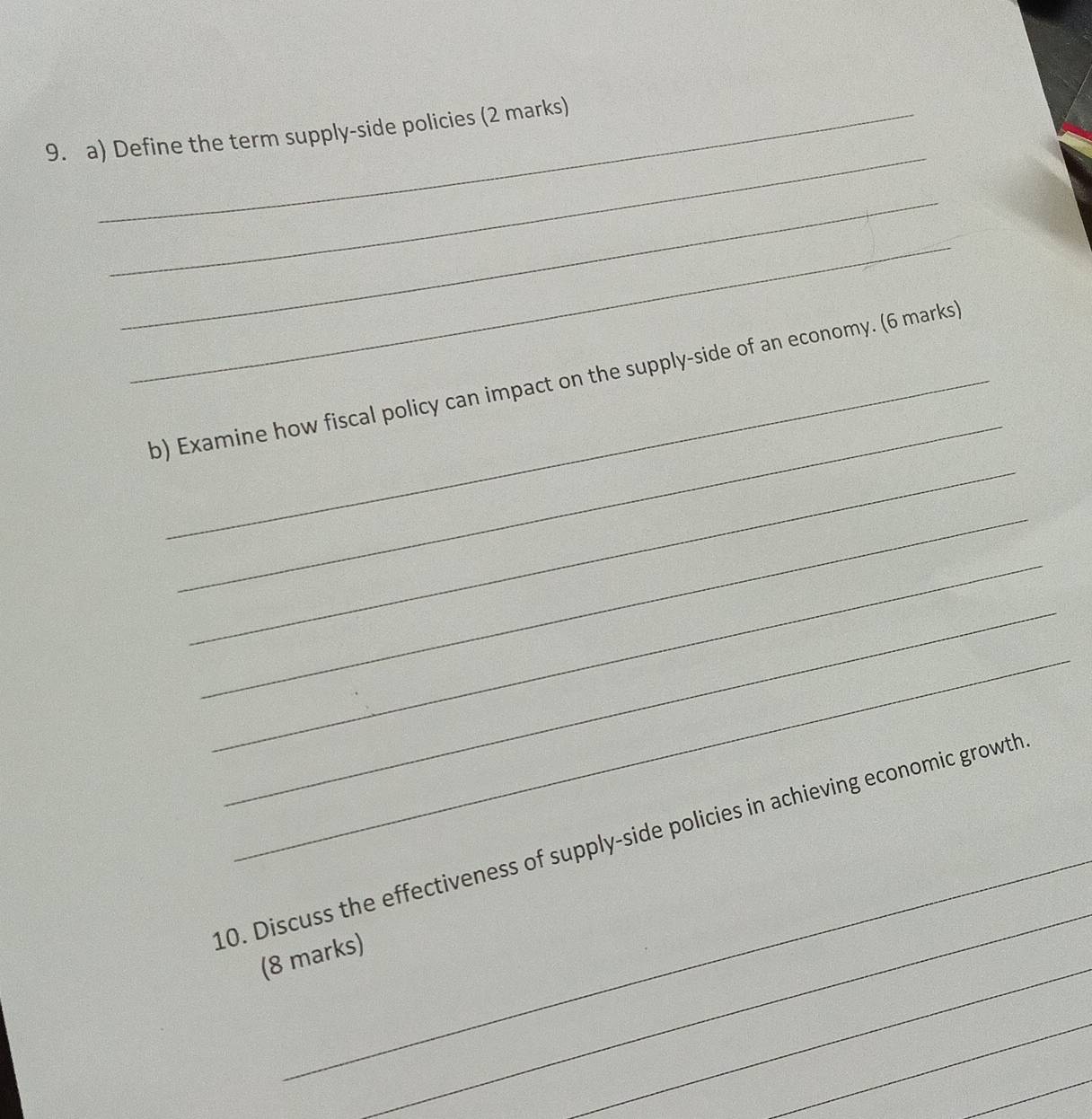 Define the term supply-side policies (2 marks) 
_ 
_ 
_ 
_ 
b) Examine how fiscal policy can impact on the supply-side of an economy. (6 marks) 
_ 
_ 
_ 
_ 
_ 
_ 
0. Discuss the effectiveness of supply-side policies in achieving economic growth 
_ 
(8 marks) 
_ 
_