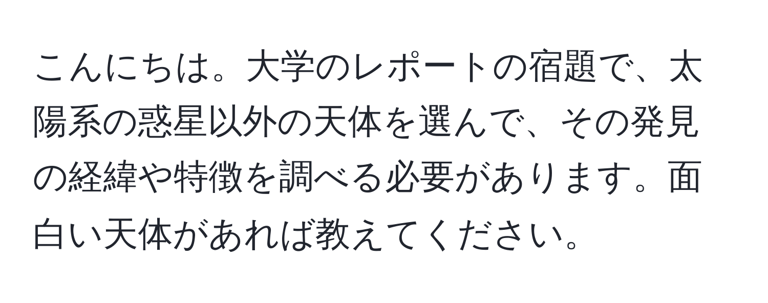 こんにちは。大学のレポートの宿題で、太陽系の惑星以外の天体を選んで、その発見の経緯や特徴を調べる必要があります。面白い天体があれば教えてください。