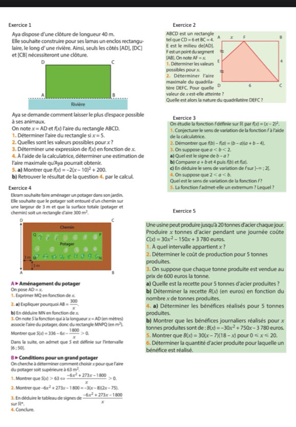 Aya dispose d'une clôture de longueur 40 m. ABCD est un rectangle
Elle souhaite construire pour ses lamas un enclos rectangu- tel que CD=6etBC=4
laire, le long d' une rivière. Ainsi, seuls les côtés [AD],[DC] E est le milieu de[AD].
et (CB) nécessiteront une clôture.[AB]. On note F est un point du segment
AF=x
1. Déterminer les valeurs
possibles pour x. 
2. Déterminer l'aire
maximale du quadrila-
tère DEFC. Pour quelle
valeur de x est-elle atteinte ?
Quelle est alors la nature du quadrilatère DEFC 7
Aya se demande comment laisser le plus d'espace possible Exercice 3
à ses animaux. On étudie la fonction f'définie sur R par f(x)=(x-2)^2.
On note x=AD et f(x) l'aire du rectangle ABCD.
1. Déterminer l'aire du rectangle si x=5. de la calculatrice. 1. Conjecturer le sens de variation de la fonction f à l'aide
2. Quelles sont les valeurs possibles pour x ? 2. Démontrer que f(b)-f(a)=(b-a)(a+b-4).
3. Déterminer une expression de f(x) en fonction de x. 3. On suppose que a
4. À l'aide de la calculatrice, déterminer une estimation de a) Quel est le signe de b-a?
l'aire maximale qu'Aya pourrait obtenir. b) Comparer a + b et 4 puis f(b) et f(a).
5. a) Montrer que f(x)=-2(x-10)^2+200. c) En déduire le sens de variation de f sur ]-∈fty ;2[.
4. On suppose que 2
b) Retrouver le résultat de la question 4. par le calcul. Quel est le sens de variation de la fonction f?
Exercice 4 5. La fonction fadmet-elle un extremum ? Lequel ?
Ekram souhaite faire aménager un potager dans son jardin.
Elle souhaite que le potager soit entouré d'un chemin sur
une largeur de 3 m et que la surface totale (potager et
300m^2. Exercice 5
Une usine peut produire jusqu'à 20 tonnes d'acier chaque jour.
Produire x tonnes d'acier pendant une journée coûte
C(x)=30x^2-150x+3780 euros.
1. À quel intervalle appartient x ?
2. Déterminer le coût de production pour 5 tonnes
produites.
3. On suppose que chaque tonne produite est vendue au
prix de 600 euros la tonne.
A » Aménagement du potager a) Quelle est la recette pour 5 tonnes d'acier produites ?
On pose AD=x b) Déterminer la recette R(x) (en euros) en fonction du
1. Exprimer MQ en fonction de x. nombre x de tonnes produites.
2. a) Expliquer pourquoi AB= 300/x . 4. a) Déterminer les bénéfices réalisés pour 5 tonnes
b) En déduire MN en fonction de x. produites.
3. On note 5 la fonction qui à la longueur x=AD (en mètres)
associe l'aire du potager, donc du rectangle MN NPQ(enm^2). b) Montrer que les bénéfices journaliers réalisés pour x
tonnes produites sont de : B(x)=-30x^2+750x-3780 euros.
Montrer que S(x)=336-6x- 1800/x >0. 5. Montrer que B(x)=30(x-7)(18-x) pour 0≤slant x≤slant 20.
Dans la suite, on admet que 5 est définie sur l'intervalle 6. Déterminer la quantité d'acier produite pour laquelle un
16:501
bénéfice est réalisé.
B » Conditions pour un grand potager
On cherche à déterminer comment choisir x pour que l'aire
du potager soit supérieure à 6 m^2
1. Montrer que S(x)>63 ω  (-6x^2+273x-1800)/x >0.
2. Montrer que -6x^2+273x-1800=-3(x-8)(2x-75).
3. En déduire le tableau de signes de  (-6x^2+273x-1800)/x 
surR°.
4. Conclure.
