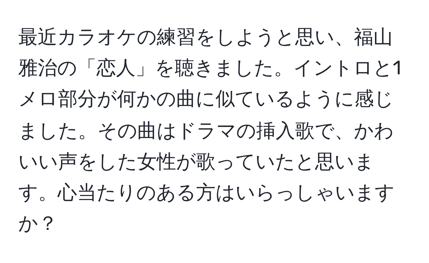 最近カラオケの練習をしようと思い、福山雅治の「恋人」を聴きました。イントロと1メロ部分が何かの曲に似ているように感じました。その曲はドラマの挿入歌で、かわいい声をした女性が歌っていたと思います。心当たりのある方はいらっしゃいますか？