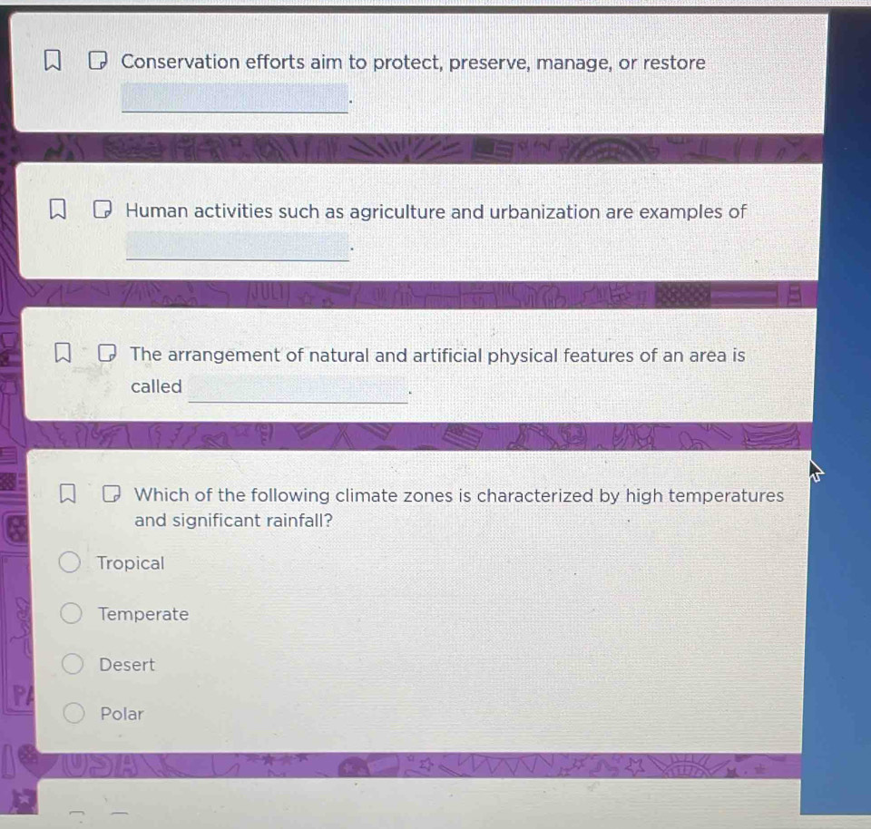 Conservation efforts aim to protect, preserve, manage, or restore
_
Human activities such as agriculture and urbanization are examples of
_
.
The arrangement of natural and artificial physical features of an area is
_
called
.
Which of the following climate zones is characterized by high temperatures
and significant rainfall?
Tropical
Temperate
Desert
Polar