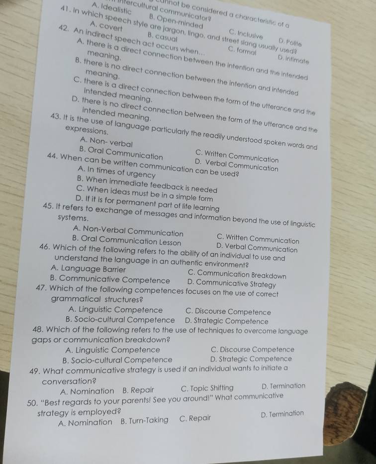 Intercultural communicator
unnot be considered a characteristic of o
A. Idealistic B. Open-minded C. Inclusive
41 . in which speech style are jargon, lingo, and street slang usually used
A. covert B. casual
D. Polite
42. An indirect speech act occurs when… C. formal D. intimate
meaning.
A. there is a direct connection between the intention and the intended
meaning.
B. there is no direct connection between the intention and intended
intended meaning.
C. there is a direct connection between the form of the utterance and the
intended meaning.
D. there is no direct connection between the form of the utterance and the
expressions.
43. It is the use of language particularly the readily understood spoken words and
A. Non- verbal C. Written Communication
B. Oral Communication D. Verbal Communication
44. When can be written communication can be used?
A. In times of urgency
B. When immediate feedback is needed
C. When ideas must be in a simple form
D. If it is for permanent part of life learning
45. It refers to exchange of messages and information beyond the use of linguistic
systems.
A. Non-Verbal Communication C. Written Communication
B. Oral Communication Lesson D. Verbal Communication
46. Which of the following refers to the ability of an individual to use and
understand the language in an authentic environment?
A. Language Barrier C. Communication Breakdown
B. Communicative Competence D. Communicative Strategy
47. Which of the following competences focuses on the use of correct
grammatical structures?
A. Linguistic Competence C. Discourse Competence
B. Socio-cultural Competence D. Strategic Competence
48. Which of the following refers to the use of techniques to overcome language
gaps or communication breakdown?
A. Linguistic Competence C. Discourse Competence
B. Socio-cultural Competence D. Strategic Competence
49. What communicative strategy is used if an individual wants to initiate a
conversation?
A. Nomination B. Repair C. Topic Shifting D. Termination
50. “Best regards to your parents! See you around!” What communicative
strategy is employed?
A. Nomination B. Turn-Taking C. Repair D. Termination