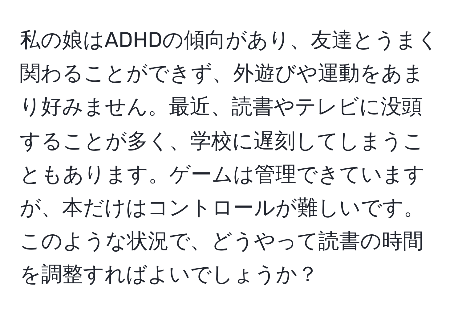 私の娘はADHDの傾向があり、友達とうまく関わることができず、外遊びや運動をあまり好みません。最近、読書やテレビに没頭することが多く、学校に遅刻してしまうこともあります。ゲームは管理できていますが、本だけはコントロールが難しいです。このような状況で、どうやって読書の時間を調整すればよいでしょうか？