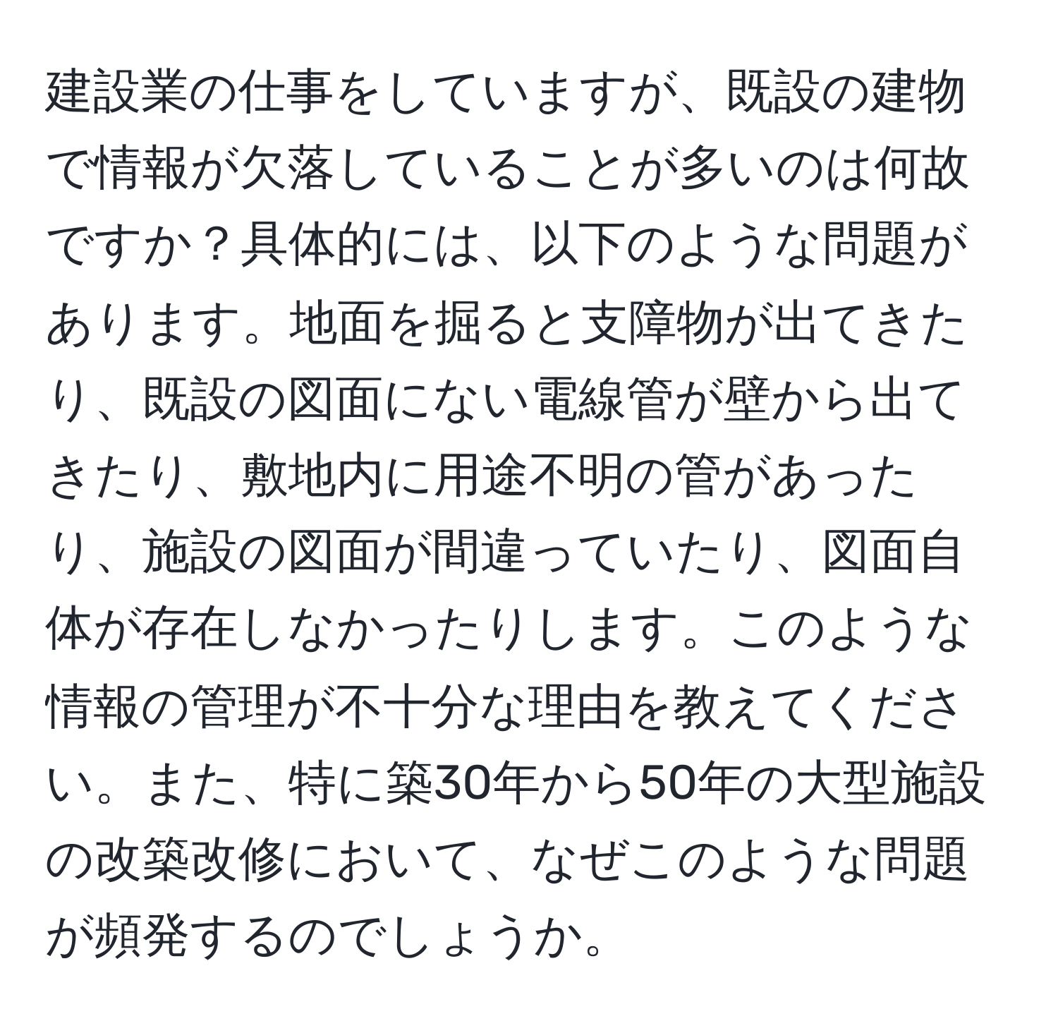 建設業の仕事をしていますが、既設の建物で情報が欠落していることが多いのは何故ですか？具体的には、以下のような問題があります。地面を掘ると支障物が出てきたり、既設の図面にない電線管が壁から出てきたり、敷地内に用途不明の管があったり、施設の図面が間違っていたり、図面自体が存在しなかったりします。このような情報の管理が不十分な理由を教えてください。また、特に築30年から50年の大型施設の改築改修において、なぜこのような問題が頻発するのでしょうか。